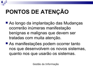 PONTOS DE ATENÇÃO
 Ao longo da implantação das Mudanças
ocorrerão inúmeras manifestação
benignas e malignas que devem ser
tratadas com muita atenção.
 As manifestações podem ocorrer tanto
nos que desenvolvem os novos sistemas,
quanto nos que usarão os sistemas.
Gestão da Informação
 