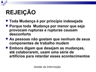 REJEIÇÃO
 Toda Mudança é por princípio indesejada
 Porque toda Mudança por menor que seja
provocam rupturas e rupturas causam
desconforto
 As pessoas não gostam que nenhum de seus
componentes de trabalho mudem
 Embora digam que desejam as mudanças,
até colaborarem, usam uma série de
artifícios para retardar esses acontecimentos
Gestão da Informação
 