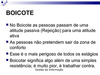 BOICOTE
 No Boicote as pessoas passam de uma
atitude passiva (Rejeição) para uma atitude
ativa
 As pessoas não pretendem sair da zona de
conforto
 Esse é o mais perigoso de todos os estágios
 Boicotar significa algo além de uma simples
resistência; é muito pior, é trabalhar contra.
Gestão da Informação
 