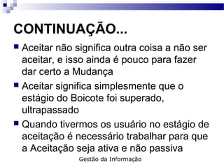 CONTINUAÇÃO...
 Aceitar não significa outra coisa a não ser
aceitar, e isso ainda é pouco para fazer
dar certo a Mudança
 Aceitar significa simplesmente que o
estágio do Boicote foi superado,
ultrapassado
 Quando tivermos os usuário no estágio de
aceitação é necessário trabalhar para que
a Aceitação seja ativa e não passiva
Gestão da Informação
 
