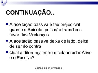 CONTINUAÇÃO...
 A aceitação passiva é tão prejudicial
quanto o Boicote, pois não trabalha a
favor das Mudanças
 A aceitação passiva deixa de lado, deixa
de ser do contra
 Qual a diferença entre o colaborador Ativo
e o Passivo?
Gestão da Informação
 