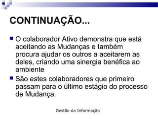 CONTINUAÇÃO...
 O colaborador Ativo demonstra que está
aceitando as Mudanças e também
procura ajudar os outros a aceitarem as
deles, criando uma sinergia benéfica ao
ambiente
 São estes colaboradores que primeiro
passam para o último estágio do processo
de Mudança.
Gestão da Informação
 