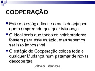 COOPERAÇÃO
 Este é o estágio final e o mais deseja por
quem empreende qualquer Mudança
 O ideal seria que todos os colaboradores
fossem para este estágio, mas sabemos
ser isso impossível
 O estágio de Cooperação coloca toda e
qualquer Mudança num patamar de novas
descobertas
Gestão da Informação
 