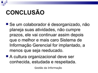 CONCLUSÃO
 Se um colaborador é desorganizado, não
planeja suas atividades, não cumpre
prazos, ele vai continuar assim depois
que o melhor e mais caro Sistema de
Informação Gerencial for implantado, a
menos que seja reeducado.
 A cultura organizacional deve ser
conhecida, estudada e respeitada.
Gestão da Informação
 