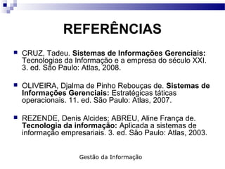 REFERÊNCIAS
 CRUZ, Tadeu. Sistemas de Informações Gerenciais:
Tecnologias da Informação e a empresa do século XXI.
3. ed. São Paulo: Atlas, 2008.
 OLIVEIRA, Djalma de Pinho Rebouças de. Sistemas de
Informações Gerenciais: Estratégicas táticas
operacionais. 11. ed. São Paulo: Atlas, 2007.
 REZENDE, Denis Alcides; ABREU, Aline França de.
Tecnologia da informação: Aplicada a sistemas de
informação empresariais. 3. ed. São Paulo: Atlas, 2003.
Gestão da Informação
 