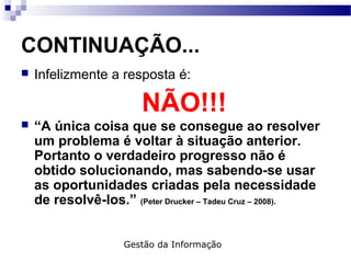 CONTINUAÇÃO...
 Infelizmente a resposta é:
NÃO!!!
 “A única coisa que se consegue ao resolver
um problema é voltar à situação anterior.
Portanto o verdadeiro progresso não é
obtido solucionando, mas sabendo-se usar
as oportunidades criadas pela necessidade
de resolvê-los.” (Peter Drucker – Tadeu Cruz – 2008).
Gestão da Informação
 