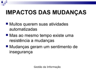 IMPACTOS DAS MUDANÇAS
 Muitos querem suas atividades
automatizadas
 Mas ao mesmo tempo existe uma
resistência a mudanças
 Mudanças geram um sentimento de
insegurança
Gestão da Informação
 