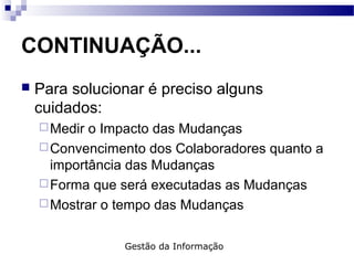 CONTINUAÇÃO...
 Para solucionar é preciso alguns
cuidados:
Medir o Impacto das Mudanças
Convencimento dos Colaboradores quanto a
importância das Mudanças
Forma que será executadas as Mudanças
Mostrar o tempo das Mudanças
Gestão da Informação
 