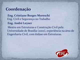     Eng. Cristiane Borges MoreschiEng. Civil e Segurança no Trabalho    Eng. André Leyser    Mestre em Estruturas e Construção Civil pela Universidade de Brasília (2001), experiência na área de Engenharia Civil, com ênfase em Estruturas.Coordenação: 