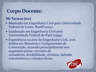Ms Tatiana Jucá Mestrado em Engenharia Civil pela Universidade Federal de Goiás, Brasil(2002).Graduação em Engenharia Civil pela Universidade Federal do Pará (1999). Experiência na área de Engenharia Civil, com ênfase em Materiais e Componentes de Construção, atuando principalmente nos seguintes temas: corrosão de armaduras, durabilidade, cloretos, método colorimétrico e cloretos livres. Corpo Docente: 