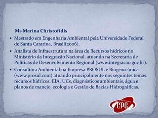 Ms Marina ChristofidisMestrado em Engenharia Ambiental pela Universidade Federal de Santa Catarina, Brasil(2006).Analista de Infraestrutura na área de Recursos hídricos no Ministério da Integração Nacional, atuando na Secretaria de Políticas de Desenvolvimento Regional (www.integracao.gov.br). Consultora Ambiental na Empresa PROSUL e Biogeoceânica (www.prosul.com) atuando principalmente nos seguintes temas: recursos hídricos, EIA, UCs, diagnósticos ambientais, água e planos de manejo, ecologia e Gestão de Bacias Hidrográficas. 