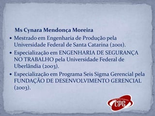 MsCynara Mendonça MoreiraMestrado em Engenharia de Produção pela Universidade Federal de Santa Catarina (2001).Especialização em ENGENHARIA DE SEGURANÇA NO TRABALHO pela Universidade Federal de Uberlândia (2003). Especialização em Programa Seis Sigma Gerencial pela FUNDAÇÃO DE DESENVOLVIMENTO GERENCIAL (2003). 