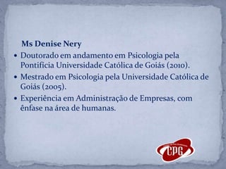     Ms Denise NeryDoutorado em andamento em Psicologia pela Pontifícia Universidade Católica de Goiás (2010).Mestrado em Psicologia pela Universidade Católica de Goiás (2005).Experiência em Administração de Empresas, com ênfase na área de humanas.