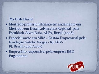 MsErik DavidMestrado profissionalizante em andamento em Mestrado em Desenvolvimento Regional  pela Faculdade Alves Faria, ALFA, Brasil (2008).Especialização em MBA - Gestão Empresarial pela Fundação Getúlio Vargas - RJ, FGV-RJ, Brasil. (2001/2003).Empresário responsável pela empresa E&D Engenharia.