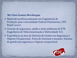Ms Vitor Gomes BevilacquaMestrado profissionalizante em Engenharia de Produção pela Universidade Federal Fluminense, UFF, Brasil (2007).Gerente de segurança, saúde e meio ambiente da ETE Engenharia de Telecomunicação e Eletricidade S/A. Experiência na área de Sistema de Gestão em Segurança e Higiene Ocupacional. Áreas de interesse e atuação: Sistema de gestão em segurança e higiene ocupacional.