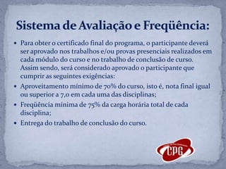 Para obter o certificado final do programa, o participante deverá ser aprovado nos trabalhos e/ou provas presenciais realizados em cada módulo do curso e no trabalho de conclusão de curso. Assim sendo, será considerado aprovado o participante que cumprir as seguintes exigências:Aproveitamento mínimo de 70% do curso, isto é, nota final igual ou superior a 7,0 em cada uma das disciplinas;Freqüência mínima de 75% da carga horária total de cada disciplina;Entrega do trabalho de conclusão do curso.Sistema de Avaliação e Freqüência: