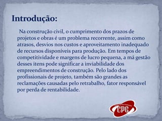Na construção civil, o cumprimento dos prazos de projetos e obras é um problema recorrente, assim como atrasos, desvios nos custos e aproveitamento inadequado de recursos disponíveis para produção. Em tempos de competitividade e margens de lucro pequena, a má gestão desses itens pode significar a inviabilidade dos empreendimentos de construção. Pelo lado dos profissionais de projeto, também são grandes as reclamações causadas pelo retrabalho, fator responsável por perda de rentabilidade.  Introdução: