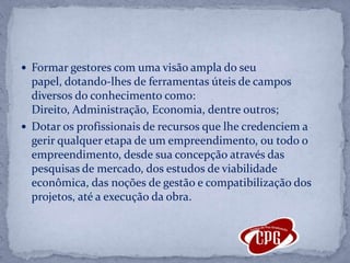 Formar gestores com uma visão ampla do seu papel, dotando-lhes de ferramentas úteis de campos diversos do conhecimento como: Direito, Administração, Economia, dentre outros;Dotar os profissionais de recursos que lhe credenciem a gerir qualquer etapa de um empreendimento, ou todo o empreendimento, desde sua concepção através das pesquisas de mercado, dos estudos de viabilidade econômica, das noções de gestão e compatibilização dos projetos, até a execução da obra.