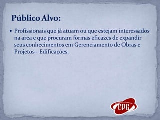Profissionais que já atuam ou que estejam interessados na area e que procuram formas eficazes de expandir seus conhecimentos em Gerenciamento de Obras e Projetos - Edificações.    Público Alvo:
