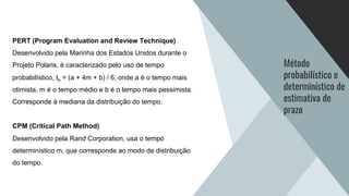 Método
probabilístico e
determinístico de
estimativa de
prazo
PERT (Program Evaluation and Review Technique)
Desenvolvido pela Marinha dos Estados Unidos durante o
Projeto Polaris, é caracterizado pelo uso de tempo
probabilístico, te = (a + 4m + b) / 6, onde a é o tempo mais
otimista, m é o tempo médio e b é o tempo mais pessimista.
Corresponde à mediana da distribuição do tempo.
CPM (Critical Path Method)
Desenvolvido pela Rand Corporation, usa o tempo
determinístico m, que corresponde ao modo de distribuição
do tempo.
 