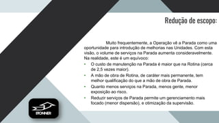 Redução de escopo:
Muito frequentemente, a Operação vê a Parada como uma
oportunidade para introdução de melhorias nas Unidades. Com esta
visão, o volume de serviços na Parada aumenta consideravelmente.
Na realidade, este é um equívoco:
• O custo de manutenção na Parada é maior que na Rotina (cerca
de 2,5 vezes maior).
• A mão de obra de Rotina, de caráter mais permanente, tem
melhor qualificação do que a mão de obra de Parada.
• Quanto menos serviços na Parada, menos gente, menor
exposição ao risco.
• Reduzir serviços de Parada permite um gerenciamento mais
focado (menor dispersão), e otimização da supervisão.
 