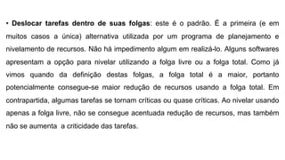 • Deslocar tarefas dentro de suas folgas: este é o padrão. É a primeira (e em
muitos casos a única) alternativa utilizada por um programa de planejamento e
nivelamento de recursos. Não há impedimento algum em realizá-lo. Alguns softwares
apresentam a opção para nivelar utilizando a folga livre ou a folga total. Como já
vimos quando da definição destas folgas, a folga total é a maior, portanto
potencialmente consegue-se maior redução de recursos usando a folga total. Em
contrapartida, algumas tarefas se tornam críticas ou quase críticas. Ao nivelar usando
apenas a folga livre, não se consegue acentuada redução de recursos, mas também
não se aumenta a criticidade das tarefas.
 
