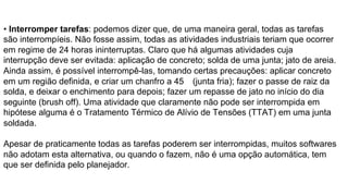 • Interromper tarefas: podemos dizer que, de uma maneira geral, todas as tarefas
são interrompíeis. Não fosse assim, todas as atividades industriais teriam que ocorrer
em regime de 24 horas ininterruptas. Claro que há algumas atividades cuja
interrupção deve ser evitada: aplicação de concreto; solda de uma junta; jato de areia.
Ainda assim, é possível interrompê-las, tomando certas precauções: aplicar concreto
em um região definida, e criar um chanfro a 45 (junta fria); fazer o passe de raiz da
solda, e deixar o enchimento para depois; fazer um repasse de jato no início do dia
seguinte (brush off). Uma atividade que claramente não pode ser interrompida em
hipótese alguma é o Tratamento Térmico de Alívio de Tensões (TTAT) em uma junta
soldada.
Apesar de praticamente todas as tarefas poderem ser interrompidas, muitos softwares
não adotam esta alternativa, ou quando o fazem, não é uma opção automática, tem
que ser definida pelo planejador.
 