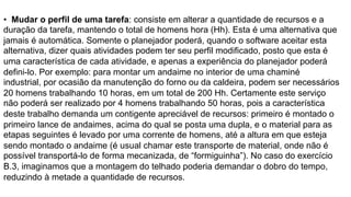 • Mudar o perfil de uma tarefa: consiste em alterar a quantidade de recursos e a
duração da tarefa, mantendo o total de homens hora (Hh). Esta é uma alternativa que
jamais é automática. Somente o planejador poderá, quando o software aceitar esta
alternativa, dizer quais atividades podem ter seu perfil modificado, posto que esta é
uma característica de cada atividade, e apenas a experiência do planejador poderá
defini-lo. Por exemplo: para montar um andaime no interior de uma chaminé
industrial, por ocasião da manutenção do forno ou da caldeira, podem ser necessários
20 homens trabalhando 10 horas, em um total de 200 Hh. Certamente este serviço
não poderá ser realizado por 4 homens trabalhando 50 horas, pois a característica
deste trabalho demanda um contigente apreciável de recursos: primeiro é montado o
primeiro lance de andaimes, acima do qual se posta uma dupla, e o material para as
etapas seguintes é levado por uma corrente de homens, até a altura em que esteja
sendo montado o andaime (é usual chamar este transporte de material, onde não é
possível transportá-lo de forma mecanizada, de “formiguinha”). No caso do exercício
B.3, imaginamos que a montagem do telhado poderia demandar o dobro do tempo,
reduzindo à metade a quantidade de recursos.
 