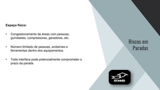 Riscos em
Paradas
Espaço físico:
• Congestionamento de áreas com pessoas,
guindastes, compressores, geradores, etc.
• Número limitado de pessoas, andaimes e
ferramentas dentro dos equipamentos.
• Toda interface pode potencialmente comprometer o
prazo da parada.
 