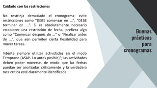 Cuidado con las restricciones
No restrinja demasiado el cronograma; evite
restricciones como "DEBE comenzar en ...", "DEBE
terminar en ...". Si es absolutamente necesario
establecer una restricción de fecha, prefiera algo
como "Comenzar después de ..." o "Finalizar antes
de ...", que aún permiten cierta flexibilidad para
mover tareas.
Intente siempre utilizar actividades en el modo
Temprano (ASAP- Lo antes posible)"; las actividades
deben poder moverse, de modo que las fechas
puedan ser analizadas críticamente y la verdadera
ruta crítica esté claramente identificada.
Buenas
prácticas
para
cronogramas
 