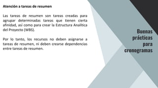 Atención a tareas de resumen
Las tareas de resumen son tareas creadas para
agrupar determinadas tareas que tienen cierta
afinidad, así como para crear la Estructura Analítica
del Proyecto (WBS).
Por lo tanto, los recursos no deben asignarse a
tareas de resumen, ni deben crearse dependencias
entre tareas de resumen.
Buenas
prácticas
para
cronogramas
 