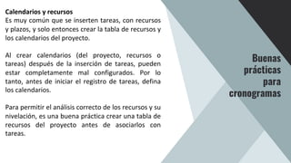 Calendarios y recursos
Es muy común que se inserten tareas, con recursos
y plazos, y solo entonces crear la tabla de recursos y
los calendarios del proyecto.
Al crear calendarios (del proyecto, recursos o
tareas) después de la inserción de tareas, pueden
estar completamente mal configurados. Por lo
tanto, antes de iniciar el registro de tareas, defina
los calendarios.
Para permitir el análisis correcto de los recursos y su
nivelación, es una buena práctica crear una tabla de
recursos del proyecto antes de asociarlos con
tareas.
Buenas
prácticas
para
cronogramas
 