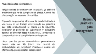 Prudencia en las estimaciones
Tenga cuidado de cumplir con los plazos; ya sabe de
antemano que no se cumplirán los plazos. Calcule los
plazos según los recursos disponibles.
El pasado no garantiza el futuro. La productividad en
una tarea en un trabajo determinado no garantiza
que esta productividad se repita en la siguiente.
Involucrar al personal de supervisión y ejecución:
además de obtener datos más realistas, se obtiene su
compromiso con el cumplimiento de los plazos.
¡Sepa que los plazos deterministas generalmente
tienen solo un 5% (cinco por ciento) de
probabilidades de cumplirse! ¡Practica el análisis de
Montecarlo, usa conceptos estadísticos!
Buenas
prácticas
para
cronogramas
 