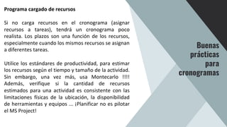 Programa cargado de recursos
Si no carga recursos en el cronograma (asignar
recursos a tareas), tendrá un cronograma poco
realista. Los plazos son una función de los recursos,
especialmente cuando los mismos recursos se asignan
a diferentes tareas.
Utilice los estándares de productividad, para estimar
los recursos según el tiempo y tamaño de la actividad.
Sin embargo, una vez más, usa Montecarlo !!!!
Además, verifique si la cantidad de recursos
estimados para una actividad es consistente con las
limitaciones físicas de la ubicación, la disponibilidad
de herramientas y equipos ... ¡Planificar no es pilotar
el MS Project!
Buenas
prácticas
para
cronogramas
 