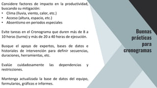 Considere factores de impacto en la productividad,
buscando su mitigación:
• Clima (lluvia, viento, calor, etc.)
• Acceso (altura, espacio, etc.)
• Absentismo en periodos especiales
Evite tareas en el Cronograma que duren más de 8 a
10 horas (turno) y más de 20 a 40 horas de ejecución.
Busque el apoyo de expertos, bases de datos e
historiales de intervención para definir secuencias,
duraciones, herramientas, etc.
Evalúe cuidadosamente las dependencias y
restricciones.
Mantenga actualizada la base de datos del equipo,
formularios, gráficos e informes.
Buenas
prácticas
para
cronogramas
 