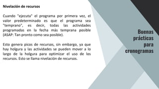 Nivelación de recursos
Cuando "ejecuta" el programa por primera vez, el
valor predeterminado es que el programa sea
"temprano", es decir, todas las actividades
programadas en la fecha más temprana posible
(ASAP: Tan pronto como sea posible).
Esto genera picos de recursos, sin embargo, ya que
hay holgura y las actividades se pueden mover a lo
largo de la holgura para optimizar el uso de los
recursos. Esto se llama nivelación de recursos.
Buenas
prácticas
para
cronogramas
 