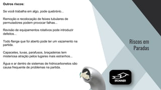 Riscos em
Paradas
Outros riscos:
Se você trabalha em algo, pode quebrá-lo...
Remoção e recolocação de feixes tubulares de
permutadores podem provocar falhas...
Revisão de equipamentos rotativos pode introduzir
defeitos...
Todo flange que foi aberto pode ter um vazamento na
partida.
Capacetes, luvas, parafusos, braçadeiras tem
misteriosa atração pelos lugares mais estranhos...
Água e ar dentro de sistemas de hidrocarbonetos são
causa frequente de problemas na partida.
 