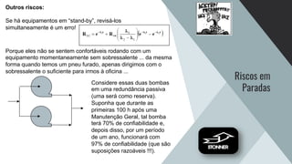 Riscos em
Paradas
Outros riscos:
Se há equipamentos em “stand-by”, revisá-los
simultaneamente é um erro!
Porque eles não se sentem confortáveis rodando com um
equipamento momentaneamente sem sobressalente ... da mesma
forma quando temos um pneu furado, apenas dirigimos com o
sobressalente o suficiente para irmos à oficina ...
Considere essas duas bombas
em uma redundância passiva
(uma será como reserva).
Suponha que durante as
primeiras 100 h após uma
Manutenção Geral, tal bomba
terá 70% de confiabilidade e,
depois disso, por um período
de um ano, funcionará com
97% de confiabilidade (que são
suposições razoáveis !!!).
 