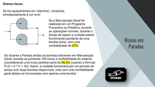 Riscos em
Paradas
Outros riscos:
Se há equipamentos em “stand-by”, revisá-los
simultaneamente é um erro!
Se a Manutenção Geral for
realizada em um Programa
Preventivo ou Preditivo, durante
as operações normais, durante o
tempo de reparo a unidade estará
funcionando pendente de uma
bomba única, com uma
confiabilidade de 97%.
Se durante a Parada ambas as bombas estiverem em Manutenção
Geral, durante as primeiras 100 horas a confiabilidade do sistema
(considerando uma troca perfeita) seria de 94,5% (usando a fórmula
R (t) = e-λt (1 + λt)). Assim, a unidade funcionaria por um período de
tempo com duas bombas disponíveis, mas com uma confiabilidade
geral abaixo se funcionasse com apenas uma bomba!
 