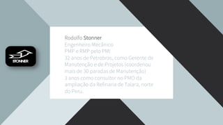 Rodolfo Stonner
Engenheiro Mecânico
PMP e RMP pelo PMI
32 anos de Petrobras, como Gerente de
Manutenção e de Projetos (coordenou
mais de 30 paradas de Manutenção)
3 anos como consultor no PMO da
ampliação da Refinaria de Talara, norte
do Peru.
 