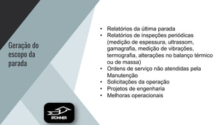 Geração do
escopo da
parada
• Relatórios da última parada
• Relatórios de inspeções periódicas
(medição de espessura, ultrassom,
gamagrafia, medição de vibrações,
termografia, alterações no balanço térmico
ou de massa)
• Ordens de serviço não atendidas pela
Manutenção
• Solicitações da operação
• Projetos de engenharia
• Melhoras operacionais
 