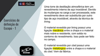 Exercícios de
definição de
Escopo - 1
Uma torre de destilação atmosférica tem um
revestimento interno de aço inoxidável. Devido
às mudanças na carga a ser processada, este
revestimento deve ser substituído por outro
tipo de aço inoxidável, através da técnica de
lining.
O material revestido por lining possui uma
ligação mecânica entre a chapa e o material
mais nobre e resistente, com solda no
contorno do revestimento. Isso pode ser feito
no campo.
O material revestido por clad possui uma
ligação metalúrgica entre a chapa e o material
do clad. Vem da fábrica.
 