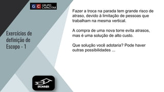 Exercícios de
definição de
Escopo - 1
Fazer a troca na parada tem grande risco de
atraso, devido à limitação de pessoas que
trabalham na mesma vertical.
A compra de uma nova torre evita atrasos,
mas é uma solução de alto custo.
Que solução você adotaria? Pode haver
outras possibilidades ...
 