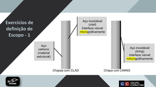Exercícios de
definição de
Escopo - 1
Aço
carbono
(material
estrutural)
Aço inoxidável
(clad)
Interface visível
mIcrograficamente
Chapaa com CLAD Chapa com LINING
Aço inoxidável
(lining)
Interface visível
mAcrograficamente
 