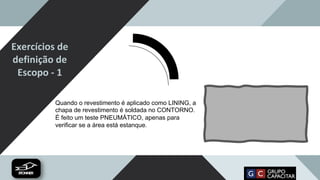 Exercícios de
definição de
Escopo - 1
Quando o revestimento é aplicado como LINING, a
chapa de revestimento é soldada no CONTORNO.
É feito um teste PNEUMÁTICO, apenas para
verificar se a área está estanque.
 