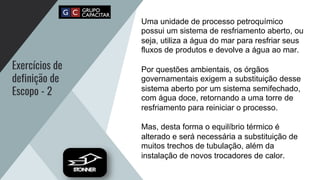 Exercícios de
definição de
Escopo - 2
Uma unidade de processo petroquímico
possui um sistema de resfriamento aberto, ou
seja, utiliza a água do mar para resfriar seus
fluxos de produtos e devolve a água ao mar.
Por questões ambientais, os órgãos
governamentais exigem a substituição desse
sistema aberto por um sistema semifechado,
com água doce, retornando a uma torre de
resfriamento para reiniciar o processo.
Mas, desta forma o equilíbrio térmico é
alterado e será necessária a substituição de
muitos trechos de tubulação, além da
instalação de novos trocadores de calor.
 