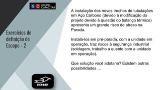 Exercícios de
definição de
Escopo - 2
A instalação dos novos trechos de tubulações
em Aço Carbono (devido à modificação do
projeto devido à questão do balanço térmico)
apresenta um grande risco de atraso na
Parada.
Instalá-los em pré-parada, com a unidade em
operação, traz riscos à segurança industrial
(soldagem, trabalho a quente com a unidade
em operação).
Que solução você adotaria? Existem outras
possibilidades ...
 