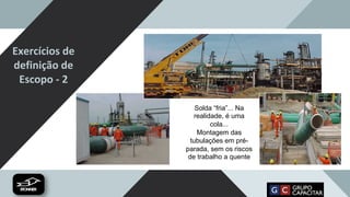 Exercícios de
definição de
Escopo - 2
Solda “fria”... Na
realidade, é uma
cola...
Montagem das
tubulações em pré-
parada, sem os riscos
de trabalho a quente
 