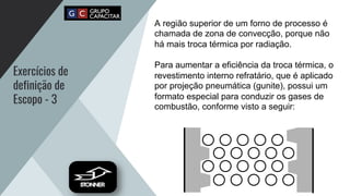 Exercícios de
definição de
Escopo - 3
A região superior de um forno de processo é
chamada de zona de convecção, porque não
há mais troca térmica por radiação.
Para aumentar a eficiência da troca térmica, o
revestimento interno refratário, que é aplicado
por projeção pneumática (gunite), possui um
formato especial para conduzir os gases de
combustão, conforme visto a seguir:
 