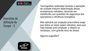Exercícios de
definição de
Escopo - 3
Termografias realizadas durante a operação
da unidade indicam deterioração desse
revestimento refratário, devendo ser
substituído, por questões de segurança dos
operadores e eficiência energética.
Mas aplicá-lo por projeção pneumática exige
que todos os tubos sejam retirados, para que
haja espaço para projeção, e depois os
recoloque, com grande risco de atraso.
Alguma sugestão?
 